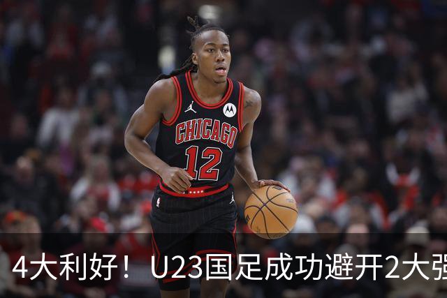 4大利好！U23国足成功避开2大强敌：有望复制U23亚洲杯奇迹